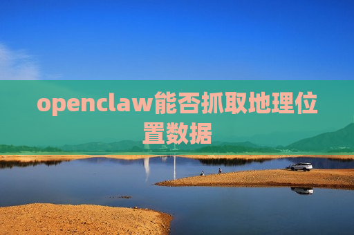 openclaw能否抓取地理位置数据 openclaw能否抓取地理位置数据